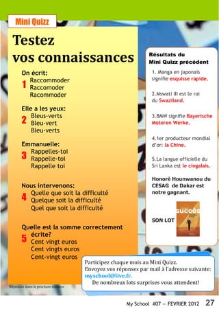 Mini Quizz

 Testez
 vos connaissances                                          Résultats du
                                                            Mini Quizz précédent

       On écrit:                                              1. Manga en japonais
         Raccommoder                                          signifie esquisse rapide.
       1 Raccomoder
         Racommoder                                           2.Mswati III est le roi
                                                              du Swaziland.
       Elle a les yeux:
           Bleus-verts                                        3.BMW signifie Bayerische
       2 Bleu-vert                                            Motoren Werke.
           Bleu-verts
                                                              4.1er producteur mondial
       Emmanuelle:                                            d’or: la Chine.
         Rappelles-toi
       3 Rappelle-toi                                         5.La langue officielle du
         Rappelle toi                                         Sri Lanka est le cingalais.

                                                              Honoré Hounwanou du
       Nous intervenons:                                      CESAG de Dakar est
         Quelle que soit la difficulté                        notre gagnant.
       4 Quelque soit la difficulté
         Quel que soit la difficulté
                                                              SON LOT
       Quelle est la somme correctement
         écrite?
       5 Cent vingt euros
         Cent vingts euros
         Cent-vingt euros
                                   Participez chaque mois au Mini Quizz.
                                   Envoyez vos réponses par mail à l’adresse suivante:
                                   myschool@live.fr.
                                      De nombreux lots surprises vous attendent!
Réponses dans le prochain numéro



                                                   My School #07 — FEVRIER 2012         27
 