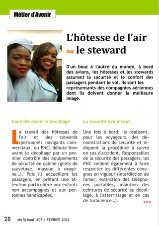 Métier d’Avenir


                                 L’hôtesse de l’air
                                 ou le steward
                                 D'un bout à l'autre du monde, à bord
                                 des avions, les hôtesses et les stewards
                                 assurent la sécurité et le confort des
                                 passagers pendant le vol. Ils sont les
                                 représentants des compagnies aériennes
                                 dont ils doivent donner la meilleure
                                 image.




     Contrôle avant le décollage        La sécurité avant tout



     L
        e travail des hôtesses de       Une fois à bord, ils réalisent,
        l'air   et    des   stewards    pour les voyageurs, des dé-
        (personnels navigants com-      monstrations de sécurité et in-
     merciaux, ou PNC) débute bien      diquent la procédure à suivre
     avant le décollage par un pre-     en cas d'accident. Responsables
     mier contrôle des équipements      de la sécurité des passagers, les
     de sécurité en cabine (gilets de   PNC veillent également à faire
     sauvetage, masque à oxygè-         respecter les différentes consi-
     ne…). Puis ils accueillent les     gnes en vigueur (interdiction de
     passagers, en prêtant une at-      fumer, extinction des télépho-
     tention particulière aux enfants   nes portables, maintien des
     non accompagnés et aux per-        ceintures de sécurité au décol-
     sonnes handicapées.                lage, à l'atterrissage et en cas
                                        de turbulence…).              >>>


28     My School #07 / FEVRIER 2012
 