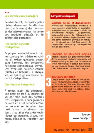 >>>
Les services aux passagers               Compétences requises

Pendant le vol, leurs principales        Maîtrise de soi et disponibilité
tâches demeurent la distribu-            Présentation irréprochable, courtoisie à
tion (ou la vente) des boissons          toute épreuve, disponibilité et adaptabili-
                                         té représentent les premières qualités des
et des plateaux-repas, la vente

                                     1
                                         professionnels navigants. Les premières,
des produits détaxés et le               mais pas les seules... Les hôtesses de l'air
confort des passagers.                   et stewards doivent impérativement avoir
                                         une bonne résistance physique et nerveu-
                                         se : ils doivent en effet faire preuve de
Une bonne capacité                       sang-froid et d'un sens aigu des responsabi-
d'adaptation                             lités en cas d'avarie.


Employés essentiellement par             Pratique de plusieurs langues


                                     2
les compagnies aériennes civi-           Appelé à voyager aux quatre coins du mon-
les (il existe quelques postes           de, le personnel navigant commercial est
                                         amené à dialoguer avec des personnes de
dans l'armée), les personnels            toutes nationalités. À défaut d'une deuxiè-
navigants commerciaux travail-           me ou troisième langue, toujours appré-
lent avec une nouvelle équipe            ciée, il doit parler couramment l'anglais.
(pilotes et hôtesses) à chaque
vol, ce qui exige une bonne ca-
                                         Toujours en forme
pacité d'adaptation.

                                     3
                                         Chaque année, pour rester au top, le per-
                                         sonnel navigant suit un stage réglementai-
Des horaires irréguliers                 re de maintien des compétences, ainsi
                                         qu'une visite médicale. En cas de défail-
                                         lance, la licence peut être retirée, provi-
À temps plein, ils effectuent            soirement ou définitivement.
une base de 60 à 80 heures de
vol par mois avec des horaires
très irréguliers. Leurs journées
peuvent en effet débuter à l'au-
be comme se terminer très
tard. Ils sont, par ailleurs, tou-
jours tributaires des aléas tech-
niques qui peuvent, à tout mo-                                       Source:
ment, décaler ou reporter leur                                  www.onisep.fr
vol.

                                            My School #07 — FEVRIER 2012         29
 