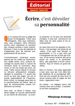 Éditorial
                                 Numéro 07- Février 2012




                          Écrire, c’est dévoiler
                              sa personnalité

Q
     ui n’a jamais été pris au piège des     re présenter un CV pour une demande
     fautes d’orthographe ? Elles nous       d’emploi, il vous faut retranscrire vos
     échappent, elles nous trahissent,       idées avec les mots justes et les ac-
elles nous trompent. Elles affectent         cords parfaits.
parfois notre réputation et suscitent
des critiques acerbes à notre endroit.       Un texte bien écrit est agréable à lire.
Pourtant, il faut un peu de méthode et       Ecrire, c’est partager une partie de soi
d’application pour les éliminer pro-         -même. C’est aussi oser dévoiler sa
gressivement de nos écrits.                  personnalité. Il n’y a que celui qui
                                             n’entreprend rien qui ne fait pas d’er-
L’environnement numérique actuel,            reur. Et les erreurs existent afin qu’on
dominé par les modes de communica-           puisse les mener à la perfection.
tion rapide (tchat, sms), enfonce da-        Alors, osez apprendre à écrire correc-
vantage les jeunes dans la culture de        tement. Vous en tirerez un grand bé-
l’écriture facile et incorrecte. Nous        néfice.
vivons à l’ère du temps qui court. Du
coup, l’idée conçue depuis le cerveau        Dans ce numéro, vous allez apprendre
se retrouve sérieusement amaigrie,           à oser avec ceux qui l’ont déjà fait.
abrégée et simplifiée ( ?) quand elle        Des diplômés de la prestigieuse HEC-
arrive au bout des doigts, qui ont la        Paris qui ont accepté de nous livrer le
lourde responsabilité de l’imprimer.         secret contenu dans le slogan de leur
Entre initiés, le message passe bien et      école : Apprendre à oser.
la communication est bonne. Mais ce
type de communication connait évi-           Un conseil : ne négligez aucun mot
demment ses limites.                         contenu dans leurs propos. L’excellen-
                                             ce est bien contagieuse.
Vous avez un devoir à rendre, vous
devez rédiger un courrier administratif
ou une lettre de motivation, ou enco-
                                                       Mikeylange Archange


                                                    My School #07 — FEVRIER 2012        3
 