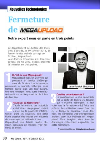 Nouvelles Technologies


     Fermeture
     de
     Notre expert nous en parle en trois points

     Le département de Justice des Etats-
     Unis a décidé, le 19 janvier 2012, de
     fermer le site web de partage de
     fichiers, Megaupload.
     Jean-Patrick Ehouman est Directeur
     général de All Deny. Il nous présente
     la situation en trois points.




 1
        Qu'est-ce que Megaupload?
        Megaupload était un site web qui
        proposait un service d'héberge-
        ment de fichiers. Les internautes
 pouvaient, à souhait, héberger leurs                            Jean-Patrick Ehouman
 fichiers quelle que soit leur nature.
 Une fois hébergés, tout autre internau-
 te inscrit sur le site y avait accès à l'ai-        Quelles conséquences?
 de d'un lien.

                                                3    La conséquence la plus immédiate
                                                     est la perte de toutes les données
                                                     qui y étaient hébergées. Il faut


  2
         Pourquoi sa fermeture?
         D'après le mandat des autorités        noter que la fermeture a été faite sans
         américaines, Megaupload violait        préavis. Les utilisateurs n'ont donc pas
         les lois sur la propriété intellec-    eu le temps de récupérer leurs don-
 tuelle. Dans les coulisses, l'on parle         nées. De nombreux web-entrepreneurs
 d'une pression des lobbies de l'industrie      avaient basé leur business sur Megau-
 de la musique qui estimaient que               pload. Vous imaginez donc tous les
 Megaupload leur faisait perdre plu-            dommages collatéraux engendrés par
 sieurs centaines de millions (voir mil-        cette fermeture.
 liard) de dollar.
                                                     Propos recueillis par Mikeylange Archange




30     My School #07 / FEVRIER 2012
 