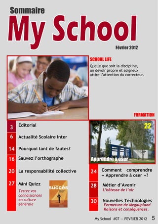 Sommaire



                                                        Février 2012

                    Optimisez les bonus SCHOOL LIFE
                                         Quelle que soit la discipline,
                                    10   un devoir propre et soigneux
                                         attire l’attention du correcteur.




                                                                     FORMATION

3   Éditorial                                                            22
6   Actualité Scolaire Inter

14 Pourquoi tant de fautes?
16 Sauvez l’orthographe                  Apprendre à oser

20 La responsabilité collective          24 Comment comprendre
                                                « Apprendre à oser »?
27 Mini Quizz                            28     Métier d’Avenir
    Testez vos                                  L’hôtesse de l’air
    connaissances
    en culture                                  Nouvelles Technologies
    générale
                                         30
                                                 Fermeture de Megauplaod
                                                 Raisons et conséquences.

                                           My School #07 — FEVRIER 2012       5
 