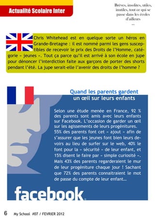 Brèves, insolites, utiles,
                                                           inutiles, tout ce qui se
    Actualité Scolaire Inter                                passe dans les écoles
                                                                  d’ailleurs
                                                                       ...


                 Chris Whitehead est en quelque sorte un héros en
                 Grande-Bretagne : il est nommé parmi les gens suscep-
                 tibles de recevoir le prix des Droits de l’Homme, caté-
    gorie « jeunes ». Tout ça parce qu’il est arrivé à son école en jupe
    pour dénoncer l’interdiction faite aux garçons de porter des shorts
    pendant l’été. La jupe serait-elle l’avenir des droits de l’homme ?




                                     Quand les parents gardent
                                      un œil sur leurs enfants

                            Selon une étude menée en France, 92 %
                            des parents sont amis avec leurs enfants
                            sur Facebook. L’occasion de garder un œil
                            sur les agissements de leurs progénitures.
                            55% des parents font cet « ajout » afin de
                            s’assurer que les jeunes font bien leurs de-
                            voirs au lieu de surfer sur le web, 40% le
                            font pour la « sécurité » de leur enfant, et
                            15% disent le faire par « simple curiosité ».
                            Mais 43% des parents regarderaient le mur
                            de leur progéniture chaque jour ! Sachant
                            que 72% des parents connaitraient le mot
                            de passe du compte de leur enfant…




6     My School #07 / FEVRIER 2012
 