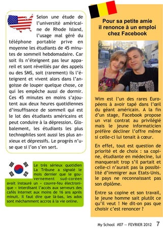 Selon une étude de
               l’université américai-            Pour sa petite amie
               ne de Rhode Island,            il renonce à un emploi
               l’usage mal géré du                 chez Facebook
 téléphone portable prive en
 moyenne les étudiants de 45 minu-
 tes de sommeil hebdomadaire. Car
 soit ils n’éteignent pas leur appa-
 reil et sont réveillés par des appels
 ou des SMS, soit (rarement) ils l’é-
 teignent et vivent alors dans l’an-
 goisse de louper quelque chose, ce
 qui les empêche aussi de dormir.
 Ces 45 minutes en moins s’ajou-             Wim est l’un des rares Euro-
 tent aux deux heures quotidiennes           péens à avoir tapé dans l’œil
 d’insuffisance de sommeil qui est           du géant américain. A la fin
 le lot des étudiants américains et          d’un stage, Facebook propose
 peut conduire à la dépression. Glo-         un vrai contrat au privilégié
                                             mais le jeune informaticien
 balement, les étudiants les plus
                                             préfère décliner l’offre même
 technophiles sont aussi les plus an-        si celle-ci lui tenait à cœur.
 xieux et dépressifs. Le progrès n’u-
 se que si l’on s’en sert.                   En effet, tout est question de
                                             priorité et de choix : sa copi-
                                             ne, étudiante en médecine, lui
                                             manquerait trop s’il partait et
               Le très sérieux quotidien
               La Tribune a signalé le
                                             celle-ci n’aurait pas la possibi-
               mois dernier que le gou-      lité d’immigrer aux Etats-Unis,
               vernement sud-coréen          le pays ne reconnaissant pas
avait instauré un « couvre-feu électroni-    son diplôme.
que » interdisant l’accès aux serveurs des
cafés Internet aux moins de 16 ans après     Entre sa copine et son travail,
minuit. Il faut dire que là-bas, les ados    le jeune homme sait plutôt ce
sont méchamment accros à la vie online.
                                             qu’il veut ! Ne dit-on pas que
                                             choisir c’est renoncer ?


                                              My School #07 — FEVRIER 2012   7
 