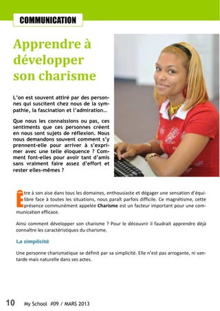 10 My School #09 / MARS 2013
COMMUNICATION
Apprendre à
développer
son charisme
L’on est souvent attiré par des person-
nes qui suscitent chez nous de la sym-
pathie, la fascination et l’admiration…
Que nous les connaissions ou pas, ces
sentiments que ces personnes créent
en nous sont sujets de réflexion. Nous
nous demandons souvent comment s’y
prennent-elle pour arriver à s’expri-
mer avec une telle éloquence ? Com-
ment font-elles pour avoir tant d’amis
sans vraiment faire assez d’effort et
rester elles-mêmes ?
Ê
tre à son aise dans tous les domaines, enthousiaste et dégager une sensation d’équi-
libre face à toutes les situations, nous paraît parfois difficile. Ce magnétisme, cette
présence communément appelée Charisme est un facteur important pour une com-
munication efficace.
Ainsi comment développer son charisme ? Pour le découvrir il faudrait apprendre déjà
connaître les caractéristiques du charisme.
La simplicitéLa simplicitéLa simplicitéLa simplicité
Une personne charismatique se définit par sa simplicité. Elle n’est pas arrogante, ni van-
tarde mais naturelle dans ses actes.
 