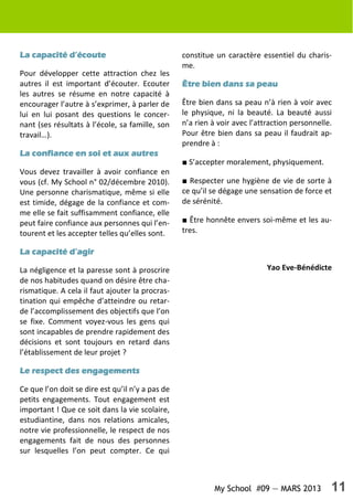 My School #09 — MARS 2013 11
La capacité d’écouteLa capacité d’écouteLa capacité d’écouteLa capacité d’écoute
Pour développer cette attraction chez les
autres il est important d’écouter. Ecouter
les autres se résume en notre capacité à
encourager l’autre à s’exprimer, à parler de
lui en lui posant des questions le concer-
nant (ses résultats à l’école, sa famille, son
travail…).
La confiance en soi et aux autresLa confiance en soi et aux autresLa confiance en soi et aux autresLa confiance en soi et aux autres
Vous devez travailler à avoir confiance en
vous (cf. My School n° 02/décembre 2010).
Une personne charismatique, même si elle
est timide, dégage de la confiance et com-
me elle se fait suffisamment confiance, elle
peut faire confiance aux personnes qui l’en-
tourent et les accepter telles qu’elles sont.
La capacité d’agirLa capacité d’agirLa capacité d’agirLa capacité d’agir
La négligence et la paresse sont à proscrire
de nos habitudes quand on désire être cha-
rismatique. A cela il faut ajouter la procras-
tination qui empêche d’atteindre ou retar-
de l’accomplissement des objectifs que l’on
se fixe. Comment voyez-vous les gens qui
sont incapables de prendre rapidement des
décisions et sont toujours en retard dans
l’établissement de leur projet ?
Le respect des engagementsLe respect des engagementsLe respect des engagementsLe respect des engagements
Ce que l’on doit se dire est qu’il n’y a pas de
petits engagements. Tout engagement est
important ! Que ce soit dans la vie scolaire,
estudiantine, dans nos relations amicales,
notre vie professionnelle, le respect de nos
engagements fait de nous des personnes
sur lesquelles l’on peut compter. Ce qui
constitue un caractère essentiel du charis-
me.
Être bien dans sa peauÊtre bien dans sa peauÊtre bien dans sa peauÊtre bien dans sa peau
Être bien dans sa peau n’à rien à voir avec
le physique, ni la beauté. La beauté aussi
n’a rien à voir avec l’attraction personnelle.
Pour être bien dans sa peau il faudrait ap-
prendre à :
■ S’accepter moralement, physiquement.
■ Respecter une hygiène de vie de sorte à
ce qu’il se dégage une sensation de force et
de sérénité.
■ Être honnête envers soi-même et les au-
tres.
Yao Eve-Bénédicte
 