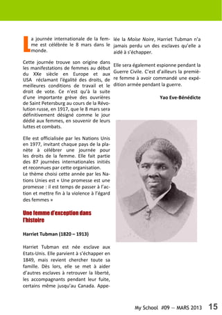 My School #09 — MARS 2013 15
L
a journée internationale de la fem-
me est célébrée le 8 mars dans le
monde.
Cette journée trouve son origine dans
les manifestations de femmes au début
du XXe siècle en Europe et aux
USA réclamant l'égalité des droits, de
meilleures conditions de travail et le
droit de vote. Ce n'est qu’à la suite
d'une importante grève des ouvrières
de Saint Petersburg au cours de la Révo-
lution russe, en 1917, que le 8 mars sera
définitivement désigné comme le jour
dédié aux femmes, en souvenir de leurs
luttes et combats.
Elle est officialisée par les Nations Unis
en 1977, invitant chaque pays de la pla-
nète à célébrer une journée pour
les droits de la femme. Elle fait partie
des 87 journées internationales initiés
et reconnues par cette organisation.
Le thème choisi cette année par les Na-
tions Unies est « Une promesse est une
promesse : il est temps de passer à l’ac-
tion et mettre fin à la violence à l’égard
des femmes »
Une femme d’exception dans
l’histoire
Harriet Tubman (1820 – 1913)
Harriet Tubman est née esclave aux
Etats-Unis. Elle parvient à s’échapper en
1849, mais revient chercher toute sa
famille. Dès lors, elle se met à aider
d’autres esclaves à retrouver la liberté,
les accompagnants pendant leur fuite,
certains même jusqu’au Canada. Appe-
lée la Moïse Noire, Harriet Tubman n’a
jamais perdu un des esclaves qu’elle a
aidé à s’échapper.
Elle sera également espionne pendant la
Guerre Civile. C’est d’ailleurs la premiè-
re femme à avoir commandé une expé-
dition armée pendant la guerre.
Yao Eve-Bénédicte
 