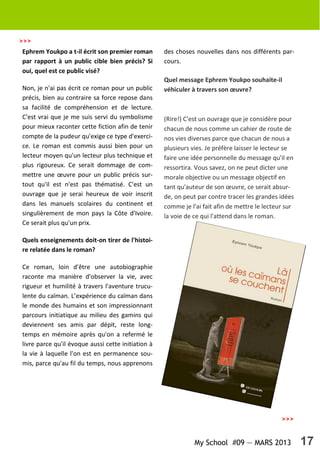 My School #09 — MARS 2013 17
Ephrem Youkpo a t-il écrit son premier roman
par rapport à un public cible bien précis? Si
oui, quel est ce public visé?
Non, je n'ai pas écrit ce roman pour un public
précis, bien au contraire sa force repose dans
sa facilité de compréhension et de lecture.
C'est vrai que je me suis servi du symbolisme
pour mieux raconter cette fiction afin de tenir
compte de la pudeur qu'exige ce type d'exerci-
ce. Le roman est commis aussi bien pour un
lecteur moyen qu'un lecteur plus technique et
plus rigoureux. Ce serait dommage de com-
mettre une œuvre pour un public précis sur-
tout qu'il est n'est pas thématisé. C'est un
ouvrage que je serai heureux de voir inscrit
dans les manuels scolaires du continent et
singulièrement de mon pays la Côte d'Ivoire.
Ce serait plus qu'un prix.
Quels enseignements doit-on tirer de l'histoi-
re relatée dans le roman?
Ce roman, loin d'être une autobiographie
raconte ma manière d'observer la vie, avec
rigueur et humilité à travers l'aventure trucu-
lente du caïman. L’expérience du caïman dans
le monde des humains et son impressionnant
parcours initiatique au milieu des gamins qui
deviennent ses amis par dépit, reste long-
temps en mémoire après qu'on a refermé le
livre parce qu'il évoque aussi cette initiation à
la vie à laquelle l'on est en permanence sou-
mis, parce qu'au fil du temps, nous apprenons
des choses nouvelles dans nos différents par-
cours.
Quel message Ephrem Youkpo souhaite-il
véhiculer à travers son œuvre?
(Rire!) C'est un ouvrage que je considère pour
chacun de nous comme un cahier de route de
nos vies diverses parce que chacun de nous a
plusieurs vies. Je préfère laisser le lecteur se
faire une idée personnelle du message qu'il en
ressortira. Vous savez, on ne peut dicter une
morale objective ou un message objectif en
tant qu'auteur de son œuvre, ce serait absur-
de, on peut par contre tracer les grandes idées
comme je l'ai fait afin de mettre le lecteur sur
la voie de ce qui l'attend dans le roman.
>>>
>>>
 