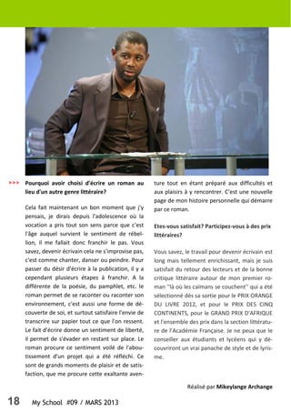 18 My School #09 / MARS 2013
Pourquoi avoir choisi d'écrire un roman au
lieu d'un autre genre littéraire?
Cela fait maintenant un bon moment que j'y
pensais, je dirais depuis l'adolescence où la
vocation a pris tout son sens parce que c'est
l'âge auquel survient le sentiment de rébel-
lion, il me fallait donc franchir le pas. Vous
savez, devenir écrivain cela ne s'improvise pas,
c'est comme chanter, danser ou peindre. Pour
passer du désir d'écrire à la publication, il y a
cependant plusieurs étapes à franchir. A la
différente de la poésie, du pamphlet, etc. le
roman permet de se raconter ou raconter son
environnement, c'est aussi une forme de dé-
couverte de soi, et surtout satisfaire l'envie de
transcrire sur papier tout ce que l'on ressent.
Le fait d'écrire donne un sentiment de liberté,
il permet de s'évader en restant sur place. Le
roman procure ce sentiment voilé de l'abou-
tissement d'un projet qui a été réfléchi. Ce
sont de grands moments de plaisir et de satis-
faction, que me procure cette exaltante aven-
ture tout en étant préparé aux difficultés et
aux plaisirs à y rencontrer. C'est une nouvelle
page de mon histoire personnelle qui démarre
par ce roman.
Etes-vous satisfait? Participez-vous à des prix
littéraires?
Vous savez, le travail pour devenir écrivain est
long mais tellement enrichissant, mais je suis
satisfait du retour des lecteurs et de la bonne
critique littéraire autour de mon premier ro-
man ''là où les caïmans se couchent'' qui a été
sélectionné dès sa sortie pour le PRIX ORANGE
DU LIVRE 2012, et pour le PRIX DES CINQ
CONTINENTS, pour le GRAND PRIX D'AFRIQUE
et l'ensemble des prix dans la section littératu-
re de l’Académie Française. Je ne peux que le
conseiller aux étudiants et lycéens qui y dé-
couvriront un vrai panache de style et de lyris-
me.
>>>
Réalisé par Mikeylange Archange
 