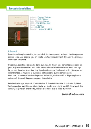 My School #09 — MARS 2013 19
Résumé
Dans la mythologie africaine, un pacte liait les Hommes aux animaux. Mais depuis un
certain temps, ce pacte a volé en éclats. Les hommes viennent déranger les animaux
là où ils se couchent…
Un caïman décide de se rendre dans leur monde. Il veut leur parler les yeux dans les
yeux et particulièrement à leur chef. Il sollicite donc l'aide du sorcier de sa tribu qui
lui permet d'arriver à ses fins. Une fois dans le monde des humains, il y découvre les
incohérences, la fragilité, la puissance et la voracité qui les caractérisent.
Mais bon... Il se retrouve dans la peau d'un enfant, un badaud à la dégaine piteuse
qui ne mérite point d'égards aux yeux des adultes.
Excellent ouvrage, emprunt d'humanisme. A travers l'aventure du caïman, Ephrem
Youkpo égrène avec finesse et dextérité les fondements de la société : le respect des
valeurs, l'aspiration à la liberté, le droit à l'amour et à la force du destin.
Source: africultures.com
Auteur : Ephrem Youkpo
Edition : EYO Editions
Pays d'édition : France
ISBN : 978-2917641002
Genre : roman
Prix : 13.00 EUR
Parution : septembre 2012
Présentation du livre
 