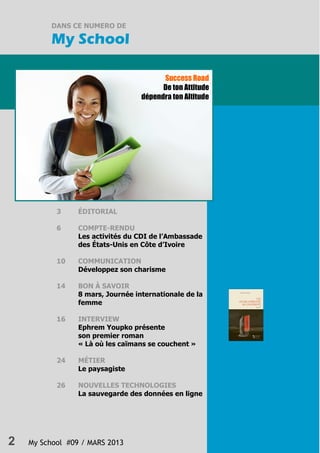 2 My School #09 / MARS 2013
DANS CE NUMERO DE
My School
Success Road
De ton Attitude
dépendra ton Altitude
3 ÉDITORIAL
6 COMPTE-RENDU
Les activités du CDI de l’Ambassade
des États-Unis en Côte d’Ivoire
10 COMMUNICATION
Développez son charisme
14 BON À SAVOIR
8 mars, Journée internationale de la
femme
16 INTERVIEW
Ephrem Youpko présente
son premier roman
« Là où les caïmans se couchent »
24 MÉTIER
Le paysagiste
26 NOUVELLES TECHNOLOGIES
La sauvegarde des données en ligne
 