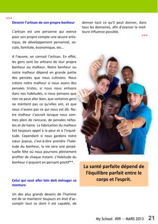 My School #09 — MARS 2013 21
>>>
Devenir l’artisan de son propre bonheur
L’artisan est une personne qui exerce
pour son propre compte une œuvre artis-
tique, de développement personnel, so-
ciale, familiale, économique, etc…
A l’œuvre, on connait l’artisan. En effet,
les gens sont les artisans de leur propre
bonheur ou malheur. Notre bonheur ou
notre malheur dépend en grande partie
des pensées que nous cultivons. Nous
créons notre malheur si nous avons des
pensées tristes, si nous nous enlisons
dans nos habitudes, si nous pensons que
rien ne peut aller bien, que certaines gens
ne méritent pas ce qu’elles ont, et que
nous n’avons pas ce qui nous est dû. No-
tre malheur s’accroit lorsque nous som-
mes plein de rancune, de pensées néfas-
tes et de haine. La fabrication du malheur
fait toujours appel à la peur et à l’inquié-
tude. Cependant si nous gardons notre
cœur joyeux, c’est-à-dire prendre l’habi-
tude du bonheur, la vie sera une perpé-
tuelle fête où nous pourrons pleinement
profiter de chaque instant. L’Habitude du
bonheur s’acquiert en pensant positif**.
Celui qui veut aller loin doit ménager sa
monture
Un des plus grands devoirs de l’homme
est de se maintenir toujours en état d’ac-
complir tout ce dont il est capable, de
donner tout ce qu’il peut donner, dans
tous les domaines, afin d’exercer la meil-
leure influence possible.
La santé parfaite dépend de
l’équilibre parfait entre le
corps et l’esprit.
>>>
 