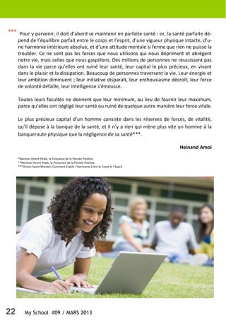 22 My School #09 / MARS 2013
Pour y parvenir, il doit d’abord se maintenir en parfaite santé : or, la santé parfaite dé-
pend de l’équilibre parfait entre le corps et l’esprit, d’une vigueur physique intacte, d’u-
ne harmonie intérieure absolue, et d’une attitude mentale si ferme que rien ne puisse la
troubler. Ce ne sont pas les forces que nous utilisons qui nous dépriment et abrègent
notre vie, mais celles que nous gaspillons. Des millions de personnes ne réussissent pas
dans la vie parce qu’elles ont ruiné leur santé, leur capital le plus précieux, en vivant
dans le plaisir et la dissipation. Beaucoup de personnes traversent la vie. Leur énergie et
leur ambition diminuent ; leur initiative disparaît, leur enthousiasme décroît, leur force
de volonté défaille, leur intelligence s’émousse.
Toutes leurs facultés ne donnent que leur minimum, au lieu de fournir leur maximum,
parce qu’elles ont négligé leur santé ou ruiné de quelque autre manière leur force vitale.
Le plus précieux capital d’un homme consiste dans les réserves de forces, de vitalité,
qu’il dépose à la banque de la santé, et il n’y a rien qui mène plus vite un homme à la
banqueroute physique que la négligence de sa santé***.
Heinand Amoi
*Norman Vicent Peale, la Puissance de la Pensée Positive
**Norman Vicent Peale, la Puissance de la Pensée Positive
***Orison Swett Marden, Comment Établir l’Harmonie Entre le Corps et l’Esprit
>>>
 