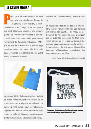 My School #09 — MARS 2013 23
P
our 2013, la Mauritanie et le Mali
ont pris une résolution. Depuis le
1er janvier, la production, la com-
mercialisation et l’usage de sachets plasti-
que sont désormais interdits. Une mesure
qui fait de l’Afrique le continent le plus ré-
pressif envers ces sacs nocifs pour l’envi-
ronnement. La Tanzanie, l’Ouganda, l’Afri-
que du Sud et le Kenya ont d’ores et déjà
banni les sachets de petite taille. Plus radi-
caux, le Rwanda et la Somalie les ont, quant
à eux, totalement interdits.
La mesure d'interdiction prévoit des peines
de prison ferme pouvant aller jusqu'à un an
et des amendes atteignant un million d'ou-
guiyas (2 500 euros) pour les fabricants,
importateurs et utilisateurs de sachets plas-
tiques, a affirmé l'Agence mauritanienne
d'information (AMI), citant le ministre mau-
ritanien de l'Environnement, Amedi Cama-
ra.
En cause : les effets nocifs des sacs en poly-
éthylène sur l’environnement. Ces derniers
ont même été qualifiés de "fléau désas-
treux" et de "menace à la santé publique"
par les autorités maliennes. Au Mali juste-
ment, comme ce fut le cas au Bangladesh -
premier pays abolitionniste en la matière -
les sachets jetés dans la nature bloquent les
systèmes d’évacuation, entraînant des
inondations dans les villes.
Extrait d’un article de Sophie Pilgrim, France 24
LE SAVIEZ-VOUS?
Nouveaux Horizons a pris les devants en proposant
des sacs écolo en coton, à garder à vie !
 