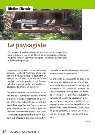 24 My School #09 / MARS 2013
>>>
Métier d’Avenir
Un paysagiste est donc est un artisan qui
conçoit et embellit l’extérieur d’une mai-
son ou d’un lieu public. Il peut être un
peintre, un jardinier, un artiste créant des
paysages, un scénographe, un profession-
nel des espaces verts, un architecte-
paysagiste ou encore un ingénieur.
Complémentaire et partenaire des autres
métiers de la conception et de la maitrise
d’œuvre-écologique, ingénieur en paysa-
ge, architecte, urbaniste-partageant des
savoir-faire avec l’un ou l’autre, le paysa-
giste concepteur ne se confond pour au-
tant avec aucun de ces métiers. Son savoir
-faire n’est pas seulement technique, puis-
qu’il sait intégrer la dimension subjective,
culturelle et sociale du paysage, et mettre
en œuvre sa propre créativité.
La profession de paysagiste se situe à la
charnière des préoccupations d’aménage-
ment de l’espace entre environnement et
architecture. Sa spécificité vis-à-vis de
l’environnement se situe dans son aptitu-
de à intégrer la dimension subjective,
culturelle et sociale du paysage, et à met-
tre en œuvre sa propre créativité. Le
paysagiste doit accroître l’équilibre et la
diversité de l’environnement, mais, pour
ce qui le concerne, à travers une démar-
che de création. (Développement dura-
ble).
Le paysagiste
Plus souvent à son bureau que sur le terrain, cet architecte de la
nature dispense son art en libéral ou en entreprise artisanale.
Peut être considéré comme paysagiste tout artisan qui crée dans
le domaine du paysage.
 