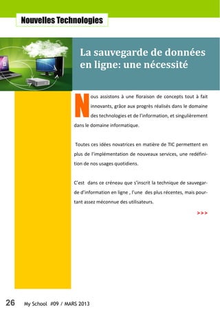 26 My School #09 / MARS 2013
N
ous assistons à une floraison de concepts tout à fait
innovants, grâce aux progrès réalisés dans le domaine
des technologies et de l’information, et singulièrement
dans le domaine informatique.
Toutes ces idées novatrices en matière de TIC permettent en
plus de l’implémentation de nouveaux services, une redéfini-
tion de nos usages quotidiens.
C’est dans ce créneau que s’inscrit la technique de sauvegar-
de d’information en ligne , l’une des plus récentes, mais pour-
tant assez méconnue des utilisateurs.
La sauvegarde de données
en ligne: une nécessité
Nouvelles Technologies
>>>
 