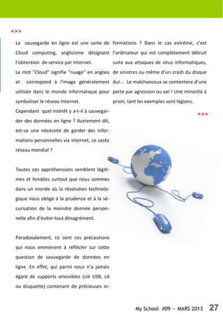 My School #09 — MARS 2013 27
La sauvegarde en ligne est une sorte de
Cloud computing, anglicisme désignant
l’obtention de service par Internet.
Le mot "Cloud" signifie "nuage" en anglais
et correspond à l'image généralement
utilisée dans le monde informatique pour
symboliser le réseau Internet.
Cependant quel intérêt y a-t-il à sauvegar-
der des données en ligne ? Autrement dit,
est-ce une nécessité de garder des infor-
mations personnelles via internet, ce vaste
réseau mondial ?
Toutes ces appréhensions semblent légiti-
mes et fondées surtout que nous sommes
dans un monde où la révolution technolo-
gique nous oblige à la prudence et à la sé-
curisation de la moindre donnée person-
nelle afin d’éviter tout désagrément.
Paradoxalement, ce sont ces précautions
qui nous emmènent à réfléchir sur cette
question de sauvegarde de données en
ligne. En effet, qui parmi nous n’a jamais
égaré de supports amovibles (clé USB, cd
ou disquette) contenant de précieuses in-
formations ? Dans le cas extrême, c’est
l’ordinateur qui est complètement détruit
suite aux attaques de virus informatiques,
de sinistres ou même d’un crash du disque
dur… Le malchanceux se contentera d’une
perte par agression ou vol ! Une minorité à
priori, tant les exemples sont légions.
>>>
>>>
 