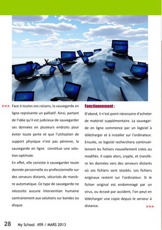 28 My School #09 / MARS 2013
>>>
Face à toutes ces raisons, la sauvegarde en
ligne représente un palliatif. Ainsi, partant
de l’idée qu’il est judicieux de sauvegarder
ses données en plusieurs endroits pour
éviter toute perte et que l’utilisation de
support physique n’est pas pérenne, la
sauvegarde en ligne constitue une solu-
tion optimale.
En effet, elle consiste à sauvegarder toute
donnée personnelle ou professionnelle sur
des serveurs distants, sécurisés de maniè-
re automatique. Ce type de sauvegarde ne
nécessite aucune intervention humaine
contrairement aux solutions sur bandes ou
disque.
Fonctionnement :
D'abord, il n’est point nécessaire d'acheter
de matériel supplémentaire. La sauvegar-
de en ligne commence par un logiciel à
télécharger et à installer sur l’ordinateur.
Ensuite, ce logiciel recherchera continuel-
lement les fichiers nouvellement crées ou
modifiés. Il copie alors, crypte, et transfè-
re les données vers des serveurs distants
où ces fichiers sont stockés. Les fichiers
originaux restent sur l’ordinateur. Si le
fichier original est endommagé par un
virus, ou écrasé par accident, l’on peut en
télécharger une copie depuis le serveur à
distance.
>>>
 