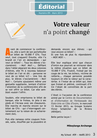 My School #09 — MARS 2013 3
Éditorial
Numéro 09- Mars 2013
Votre valeur
n’a point changé
A
vant de commencer la conféren-
ce, elle a sorti de son portefeuille
un billet de 10.000 F CFA. Tout
neuf, tout craquant! Ensuite, elle l’a
brandi en l’air en demandant: « qui
veut ce billet? ». Tous les élèves s’ex-
clamèrent: « Moi! Moi! »… Défilant
dans l’allée séparant les deux colonnes
d’élèves, elle fit à nouveau balancer
le billet en l’air et dit: « personne ne
veut de ce billet ici? ». Une fois de
plus, le élèves s’exclamèrent: « Moi!
Moi! ». Certains ajoutaient même une
gestuelle suppliante, tentant d’attirer
l’attention de la conférencière afin de
se voir offrir ce billet. Car elle sem-
blait vouloir l’offrir.
Soudain, elle emprisonna le billet de
banque, elle le froissa, le jeta à ses
pieds et l’écrasa avec ses chaussures.
Elle marcha et marcha encore sur le
billet de CFA - qui s’interrogeait cer-
tainement sur la raison de ce acharne-
ment (lol).
Puis elle ramassa cette coupure frois-
sée, salie, étouffée par la poussière et
demanda encore aux élèves: « qui
veut encore ce billet? »
Et une fois de plus ils répondaient:
« MOI! MOI! ».
Elle leur expliqua ainsi que chacun
d’entre eux pourrait se retrouver dans
la même situation que ce billet de
10.000 F CFA. Frustré, froissé par les
coups de la vie, les échecs, victime de
raillerie…, chaque personne possède
toujours en elle la valeur qui la carac-
térise. A l’instar de ce billet qui, bien
que froissé et piétiné, continuait d’ê-
tre l’objet de convoitises de la part
des élèves.
C’était à l’occasion de la conférence
animé par le Centre de Documentation
et d’Information de l’Ambassade des
Etats-Unis en Côte d’Ivoire, le mercredi
13 février 2013, au Groupe Scolaire
Victor Schœlcher de la Riviera
(Abidjan).
Belle petite leçon !
Mikeylange Archange
 