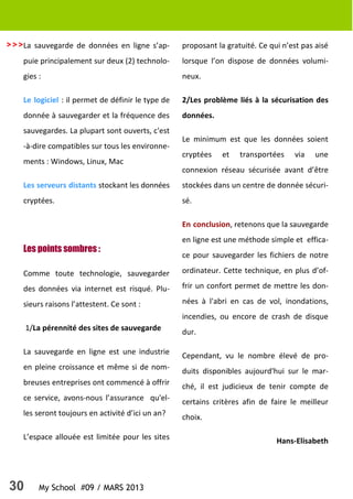 30 My School #09 / MARS 2013
>>>La sauvegarde de données en ligne s’ap-
puie principalement sur deux (2) technolo-
gies :
Le logiciel : il permet de définir le type de
donnée à sauvegarder et la fréquence des
sauvegardes. La plupart sont ouverts, c'est
-à-dire compatibles sur tous les environne-
ments : Windows, Linux, Mac
Les serveurs distants stockant les données
cryptées.
Les points sombres :
Comme toute technologie, sauvegarder
des données via internet est risqué. Plu-
sieurs raisons l’attestent. Ce sont :
1/La pérennité des sites de sauvegarde
La sauvegarde en ligne est une industrie
en pleine croissance et même si de nom-
breuses entreprises ont commencé à offrir
ce service, avons-nous l’assurance qu'el-
les seront toujours en activité d’ici un an?
L’espace allouée est limitée pour les sites
proposant la gratuité. Ce qui n’est pas aisé
lorsque l’on dispose de données volumi-
neux.
2/Les problème liés à la sécurisation des
données.
Le minimum est que les données soient
cryptées et transportées via une
connexion réseau sécurisée avant d’être
stockées dans un centre de donnée sécuri-
sé.
En conclusion, retenons que la sauvegarde
en ligne est une méthode simple et effica-
ce pour sauvegarder les fichiers de notre
ordinateur. Cette technique, en plus d’of-
frir un confort permet de mettre les don-
nées à l'abri en cas de vol, inondations,
incendies, ou encore de crash de disque
dur.
Cependant, vu le nombre élevé de pro-
duits disponibles aujourd'hui sur le mar-
ché, il est judicieux de tenir compte de
certains critères afin de faire le meilleur
choix.
Hans-Elisabeth
 