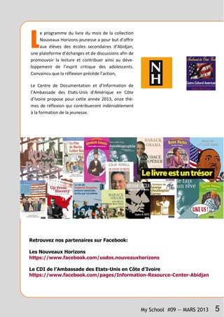 My School #09 — MARS 2013 5
L
e programme du livre du mois de la collection
Nouveaux Horizons-jeunesse a pour but d’offrir
aux élèves des écoles secondaires d’Abidjan,
une plateforme d’échanges et de discussions afin de
promouvoir la lecture et contribuer ainsi au déve-
loppement de l’esprit critique des adolescents.
Convaincu que la réflexion précède l’action,
Le Centre de Documentation et d’Information de
l’Ambassade des Etats-Unis d’Amérique en Côte
d’Ivoire propose pour cette année 2013, onze thè-
mes de réflexion qui contribueront indéniablement
à la formation de la jeunesse.
Retrouvez nos partenaires sur Facebook:
Les Nouveaux Horizons
https://www.facebook.com/usdos.nouveauxhorizons
Le CDI de l’Ambassade des Etats-Unis en Côte d’Ivoire
https://www.facebook.com/pages/Information-Resource-Center-Abidjan
 