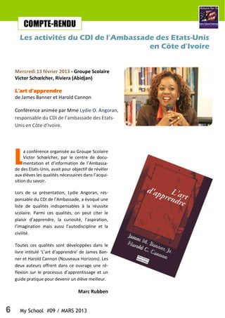 6 My School #09 / MARS 2013
L
a conférence organisée au Groupe Scolaire
Victor Schœlcher, par le centre de docu-
mentation et d’information de l’Ambassa-
de des Etats-Unis, avait pour objectif de révéler
aux élèves les qualités nécessaires dans l’acqui-
sition du savoir.
Lors de sa présentation, Lydie Angoran, res-
ponsable du CDI de l’Ambassade, a évoqué une
liste de qualités indispensables à la réussite
scolaire. Parmi ces qualités, on peut citer le
plaisir d’apprendre, la curiosité, l’aspiration,
l’imagination mais aussi l’autodiscipline et la
civilité.
Toutes ces qualités sont développées dans le
livre intitulé ‘L’art d’apprendre’ de James Ban-
ner et Harold Cannon (Nouveaux Horizons). Les
deux auteurs offrent dans ce ouvrage une ré-
flexion sur le processus d’apprentissage et un
guide pratique pour devenir un élève meilleur.
Marc Rubben
COMPTE-RENDU
Les activités du CDI de l’Ambassade des Etats-Unis
en Côte d’Ivoire
Mercredi 13 février 2013 - Groupe Scolaire
Victor Schœlcher, Riviera (Abidjan)
L’art d’apprendreL’art d’apprendreL’art d’apprendreL’art d’apprendre
de James Banner et Harold Cannon
Conférence animée par Mme Lydie O. Angoran,
responsable du CDI de l’ambassade des Etats-
Unis en Côte d’Ivoire.
 