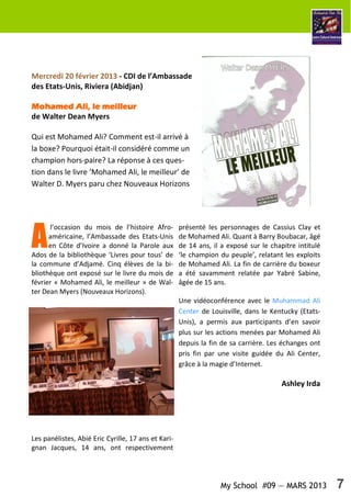 My School #09 — MARS 2013 7
Mercredi 20 février 2013 - CDI de l’Ambassade
des Etats-Unis, Riviera (Abidjan)
Mohamed Ali, le meilleurMohamed Ali, le meilleurMohamed Ali, le meilleurMohamed Ali, le meilleur
de Walter Dean Myers
Qui est Mohamed Ali? Comment est-il arrivé à
la boxe? Pourquoi était-il considéré comme un
champion hors-paire? La réponse à ces ques-
tion dans le livre ‘Mohamed Ali, le meilleur’ de
Walter D. Myers paru chez Nouveaux Horizons
A
l’occasion du mois de l’histoire Afro-
américaine, l’Ambassade des Etats-Unis
en Côte d’Ivoire a donné la Parole aux
Ados de la bibliothèque ‘Livres pour tous’ de
la commune d’Adjamé. Cinq élèves de la bi-
bliothèque ont exposé sur le livre du mois de
février « Mohamed Ali, le meilleur » de Wal-
ter Dean Myers (Nouveaux Horizons).
Les panélistes, Abié Eric Cyrille, 17 ans et Kari-
gnan Jacques, 14 ans, ont respectivement
présenté les personnages de Cassius Clay et
de Mohamed Ali. Quant à Barry Boubacar, âgé
de 14 ans, il a exposé sur le chapitre intitulé
‘le champion du peuple’, relatant les exploits
de Mohamed Ali. La fin de carrière du boxeur
a été savamment relatée par Yabré Sabine,
âgée de 15 ans.
Une vidéoconférence avec le Muhammad Ali
Center de Louisville, dans le Kentucky (Etats-
Unis), a permis aux participants d’en savoir
plus sur les actions menées par Mohamed Ali
depuis la fin de sa carrière. Les échanges ont
pris fin par une visite guidée du Ali Center,
grâce à la magie d’Internet.
Ashley Irda
 