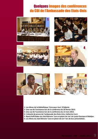My School #09 — MARS 2013 9
Quelques images des conférences
du CDI de l’Ambassade des Etats-Unis
1- Les élèves de la bibliothèque ‘Livre pour tous’ d’Adjamé.
2- Une vue de l’assistance lors de la conférence du 20 février 2013.
3- Une vue de l’assistance lors de la conférence du 13 mars 2013.
4- L’attaché de presse de l’ambassade des Etats-Unis, Catherine Curci.
5- Nyeck Koffi Baker du club littéraire ‘Livre et plaisir de Lire’ du Lycée Classique d’Abidjan.
6- Les élèves du club littéraire ‘Livre et plaisir de Lire’ lors de leur présentation.
1111
6666
4444
2222
5555
3333
 