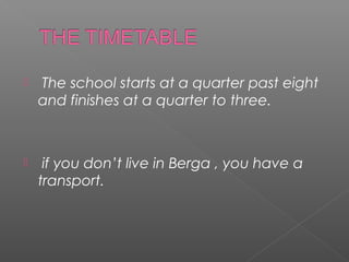    The school starts at a quarter past eight
    and finishes at a quarter to three.



    if you don’t live in Berga , you have a
    transport.
 