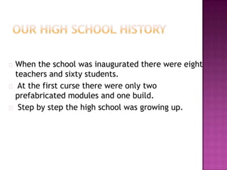  When  the school was inaugurated there were eight
 teachers and sixty students.
 At the first curse there were only two
 prefabricated modules and one build.
 Step by step the high school was growing up.
 
