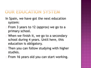 In Spain, we have got the next education
  system:
 From 3 years to 12 (approx) we go to a
  primary school.
 When we finish it, we go to a secondary
  school during 4 years. Until here, this
  education is obligatory.
 Then you can follow studying with higher
  studies.
 From 16 years old you can start working.
 