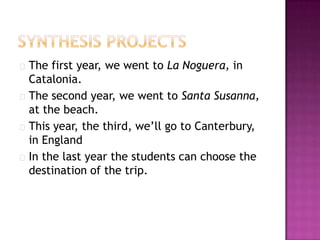  The  first year, we went to La Noguera, in
  Catalonia.
 The second year, we went to Santa Susanna,
  at the beach.
 This year, the third, we’ll go to Canterbury,
  in England
 In the last year the students can choose the
  destination of the trip.
 