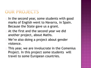  In the second year, some students with good
  marks of English went to Navarra, in Spain.
  Because the State gave us a grant.
 At the first and the second year we did
  another project, about Maths.
 We’re also doing a project about gender
  violence.
 This year, we are involucrate in the Comenius
  Project. In this project some students will
  travel to some European countries.
 