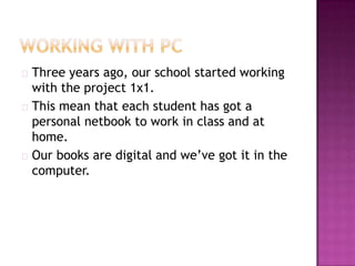  Three years ago, our school started working
  with the project 1x1.
 This mean that each student has got a
  personal netbook to work in class and at
  home.
 Our books are digital and we’ve got it in the
  computer.
 