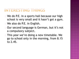  We  do P.E. in a sports hall because our high
  school is very small and it hasn’t got a gym.
 We also do P.E. in English.
 Our second language is German, but it’s not
  a compulsory subject.
 This year we’re doing a new timetable. We
  go to school only in the morning, from 8.15
  to 2.45.
 