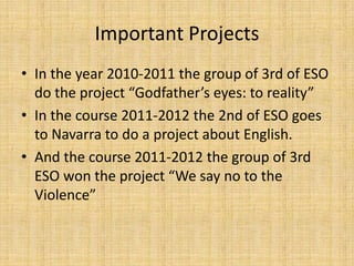 Important Projects
• In the year 2010-2011 the group of 3rd of ESO
  do the project “Godfather’s eyes: to reality”
• In the course 2011-2012 the 2nd of ESO goes
  to Navarra to do a project about English.
• And the course 2011-2012 the group of 3rd
  ESO won the project “We say no to the
  Violence”
 