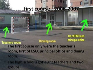 The first course : 2006-2007




• The first course only were the teacher’s
  room, first of ESO, principal office and dining
  room.
• The high school’s got eight teachers and two
  groups.
 