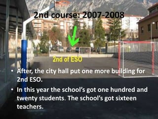 2nd course: 2007-2008




• After, the city hall put one more building for
  2nd ESO.
• In this year the school’s got one hundred and
  twenty students. The school’s got sixteen
  teachers.
 