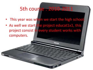 5th course : 2010-2011
• This year was when we start the high school.
• As well we start the project educat1x1, this
  project consist in every student works with
  computers.
 