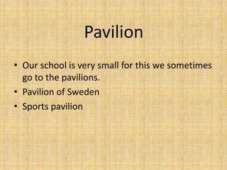 Pavilion
• Our school is very small for this we sometimes
  go to the pavilions.
• Pavilion of Sweden
• Sports pavilion
 