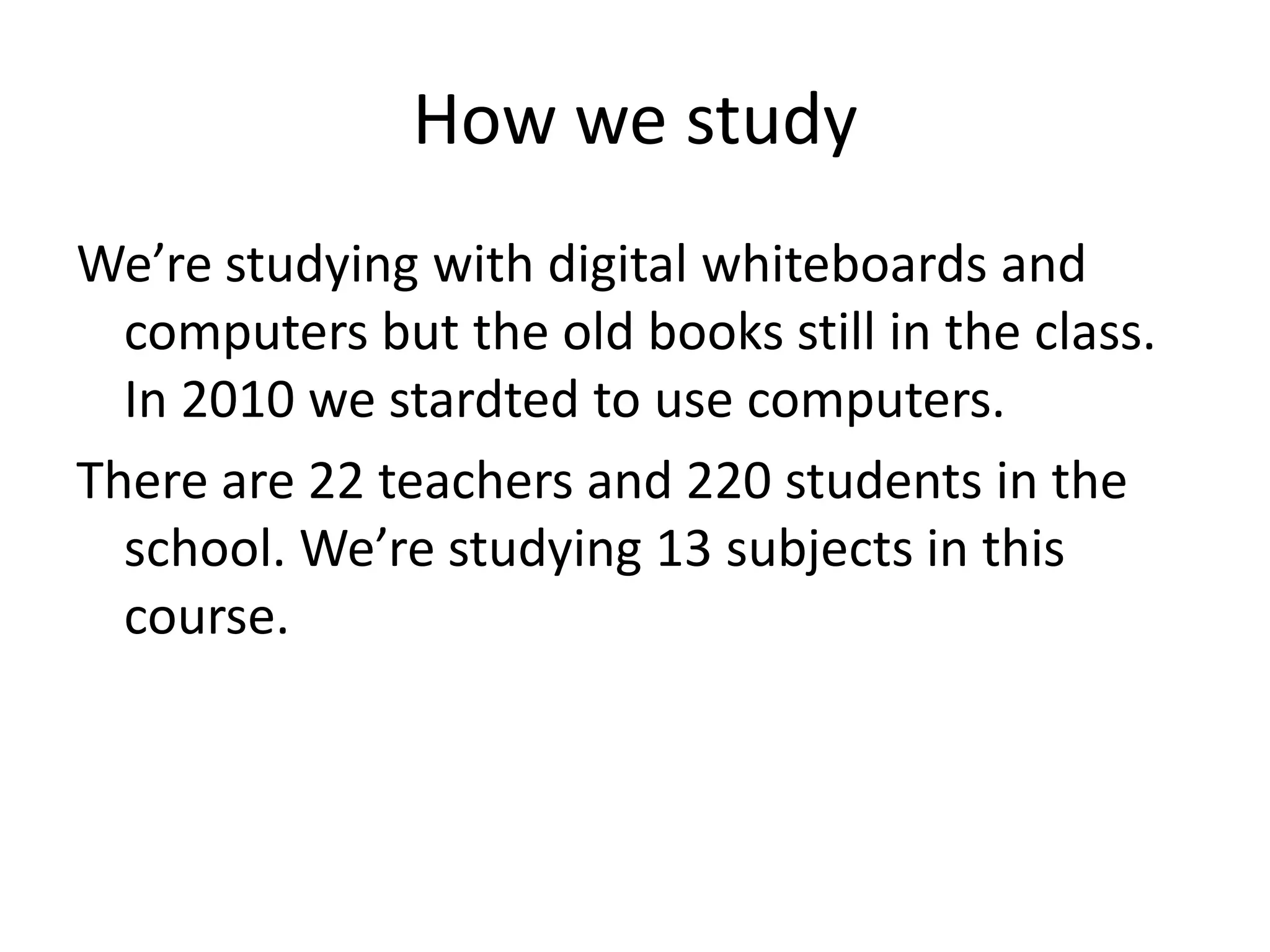 How we study
We’re studying with digital whiteboards and
  computers but the old books still in the class.
  In 2010 we stardted to use computers.
There are 22 teachers and 220 students in the
  school. We’re studying 13 subjects in this
  course.
 