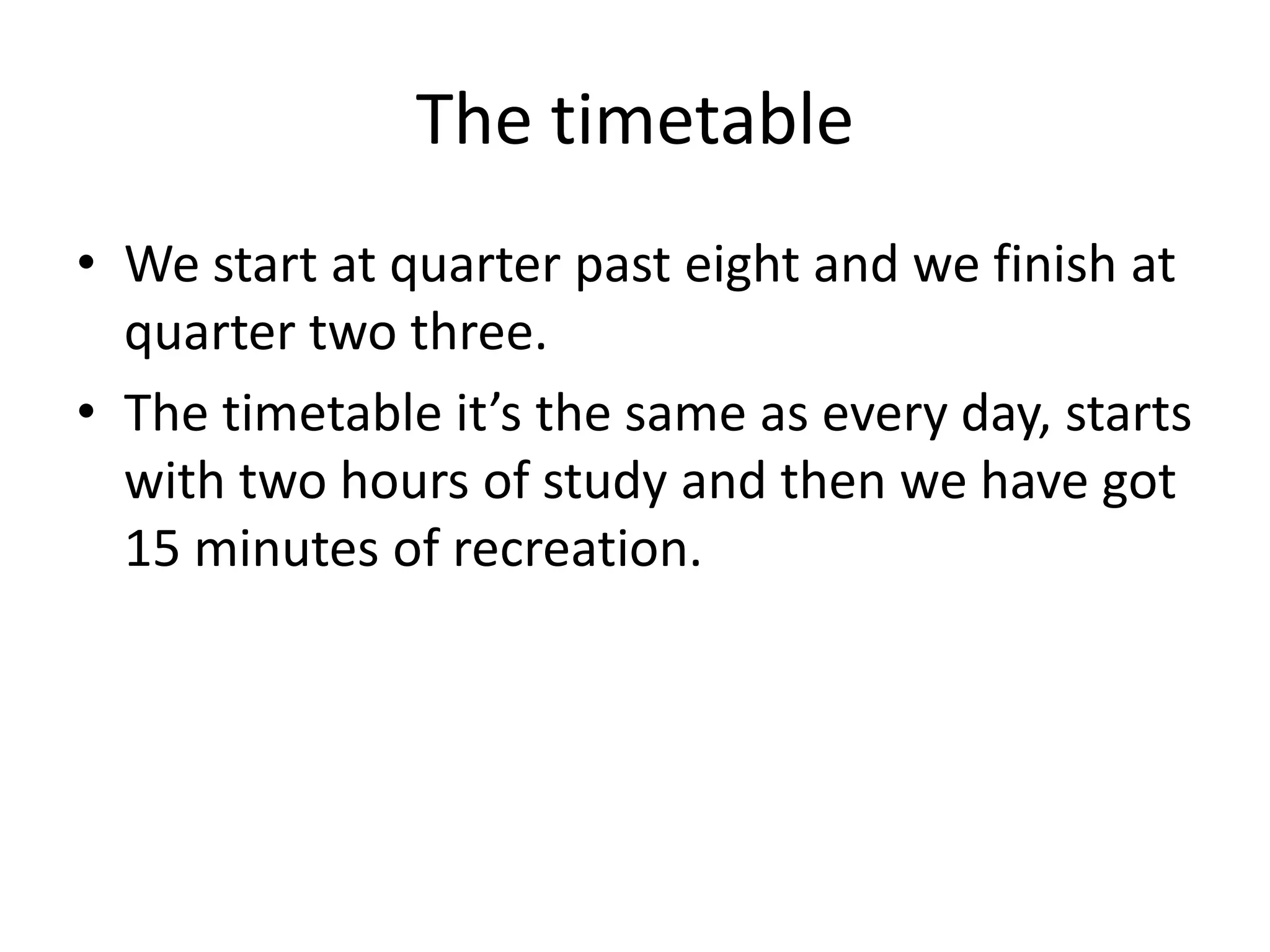 The timetable
• We start at quarter past eight and we finish at
  quarter two three.
• The timetable it’s the same as every day, starts
  with two hours of study and then we have got
  15 minutes of recreation.
 