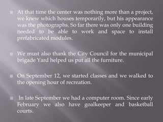    At that time the center was nothing more than a project,
    we knew which houses temporarily, but his appearance
    was the photographs. So far there was only one building
    needed to be able to work and space to install
    prefabricated modules.

   We must also thank the City Council for the municipal
    brigade Yard helped us put all the furniture.

   On September 12, we started classes and we walked to
    the opening hour of recreation.

    In late September we had a computer room. Since early
    February we also have goalkeeper and basketball
    courts.
 