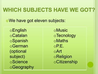  We   have got eleven subjects:

 oEnglish                oMusic
 oCatalan                oTecnology
 oSpanish                oMaths
 oGerman                 oP.E.
 (optional               oArt
 subject)                oReligion
 oScience                oCitizenship
 oGeography
 