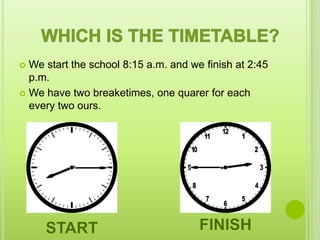  We start the school 8:15 a.m. and we finish at 2:45
  p.m.
 We have two breaketimes, one quarer for each
  every two ours.
 