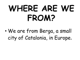 WHERE ARE WE
    FROM?
• We are from Berga, a small
  city of Catalonia, in Europe.
 