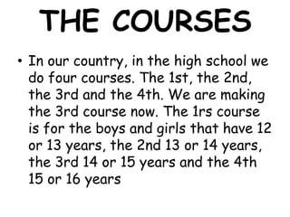 THE COURSES
• In our country, in the high school we
  do four courses. The 1st, the 2nd,
  the 3rd and the 4th. We are making
  the 3rd course now. The 1rs course
  is for the boys and girls that have 12
  or 13 years, the 2nd 13 or 14 years,
  the 3rd 14 or 15 years and the 4th
  15 or 16 years
 