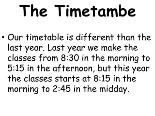 The Timetambe
• Our timetable is different than the
  last year. Last year we make the
  classes from 8:30 in the morning to
  5:15 in the afternoon, but this year
  the classes starts at 8:15 in the
  morning to 2:45 in the midday.
 