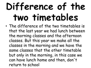 Difference of the
 two timetables
• The difference of the two timetables is
  that the last year we had lunch between
  the morning classes and the afternoon
  classes. But this year we make all the
  classes in the morning and we have the
  same classes that the other timetable
  but only in the morning, in this case we
  can have lunch home and then, don't
  return to school
 