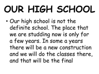 OUR HIGH SCHOOL
• Our high school is not the
  definite school. The place that
  we are studding now is only for
  a few years. In some a years
  there will be a new construction
  and we will do the classes there,
  and that will be the final
 